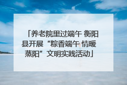 养老院里过端午 衡阳县开展“粽香端午 情暖蒸阳”文明实践活动